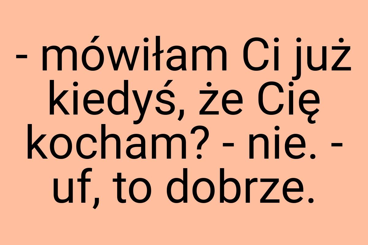 - mówiłam Ci już kiedyś, że Cię kocham? - nie. - uf, to