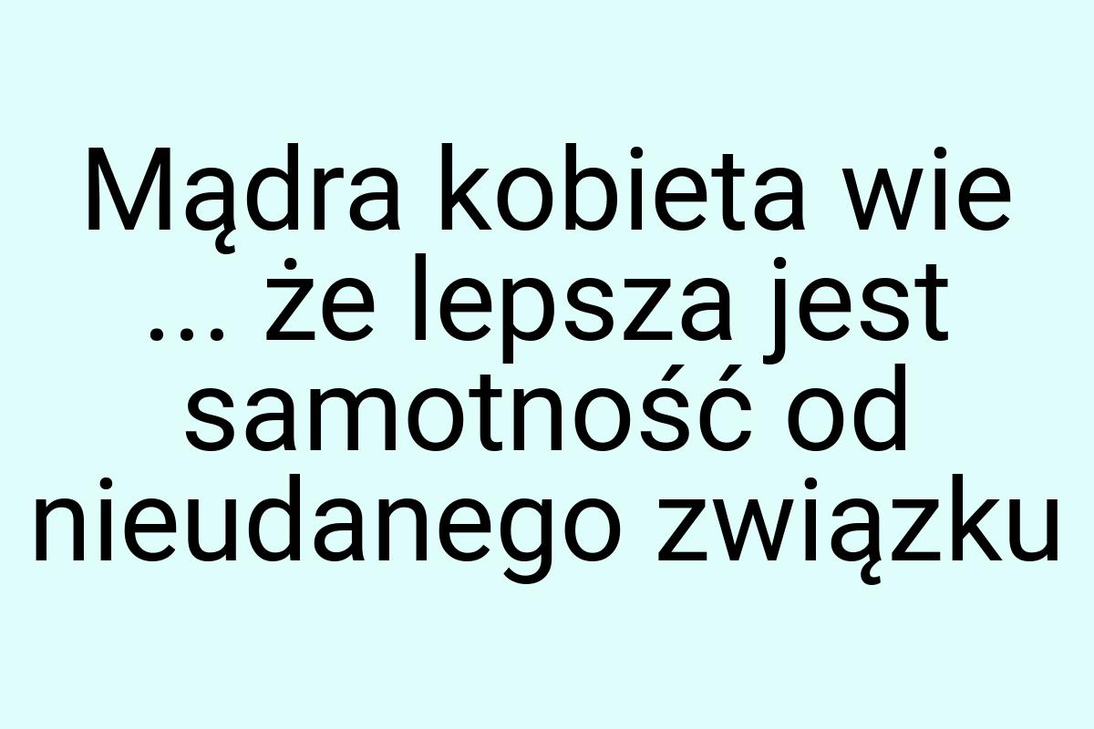 Mądra kobieta wie ... że lepsza jest samotność od