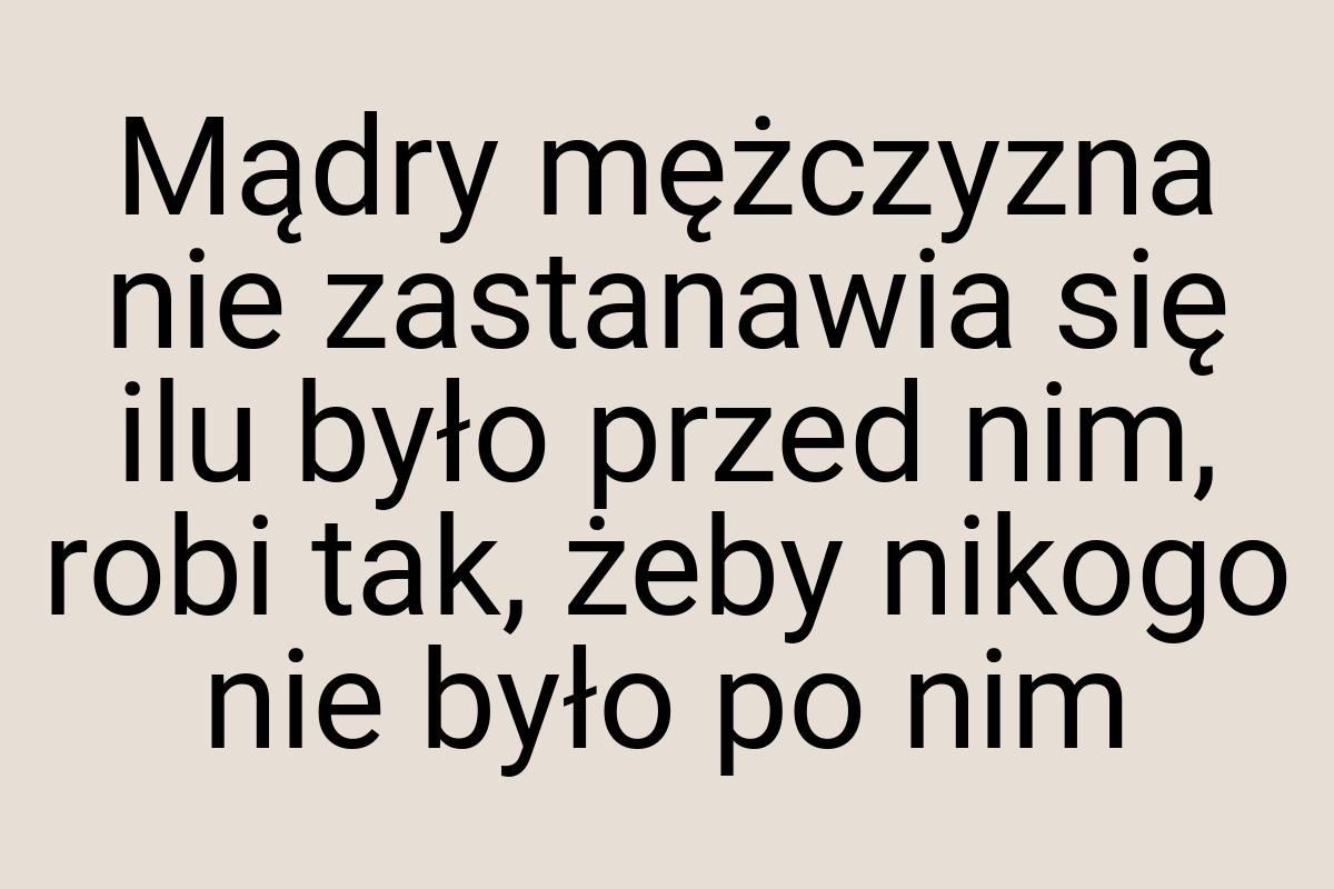 Mądry mężczyzna nie zastanawia się ilu było przed nim, robi