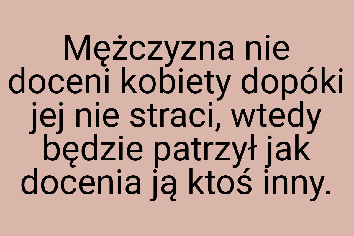 Mężczyzna nie doceni kobiety dopóki jej nie straci, wtedy