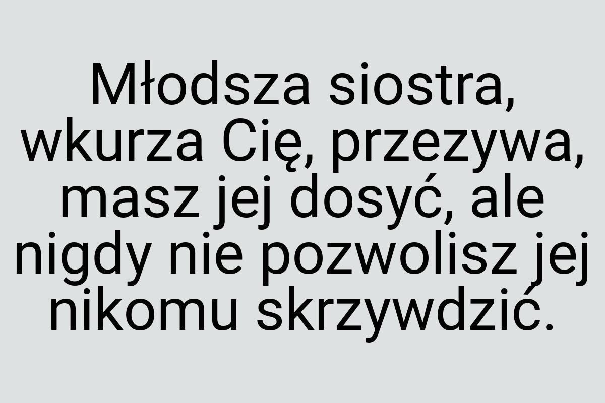 Młodsza siostra, wkurza Cię, przezywa, masz jej dosyć, ale