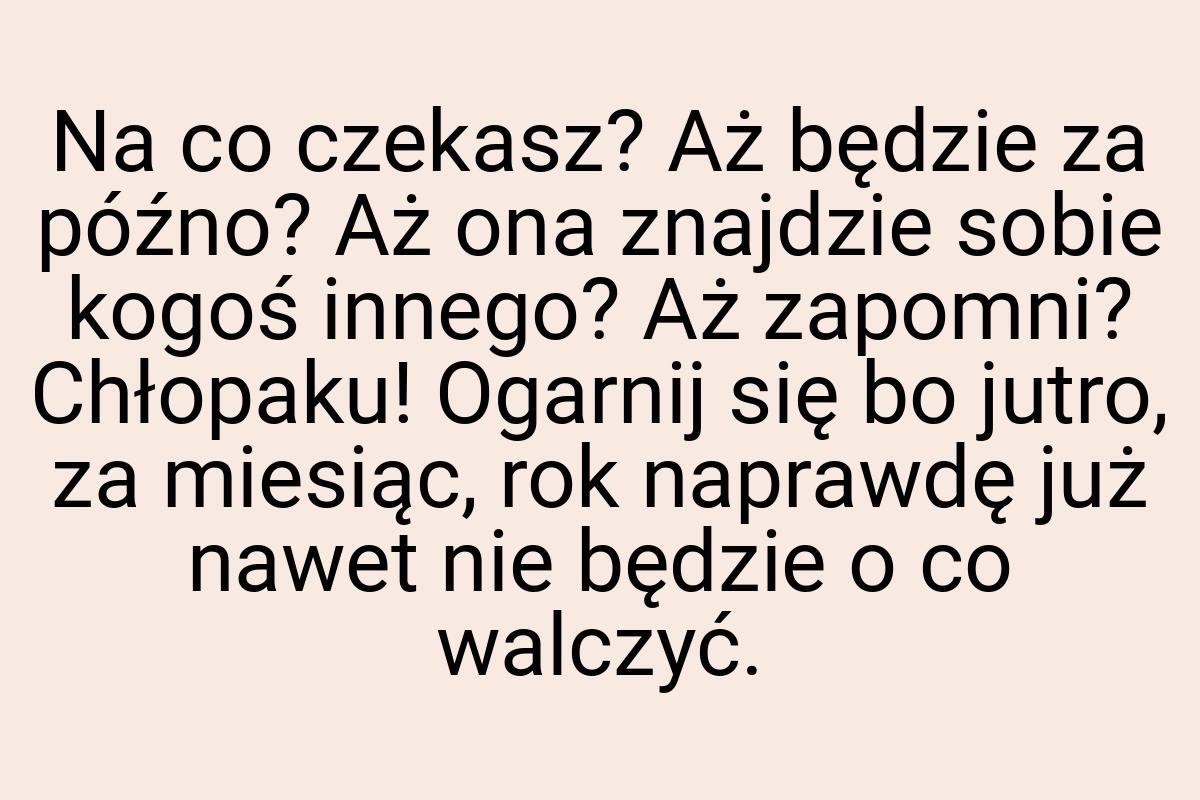 Na co czekasz? Aż będzie za późno? Aż ona znajdzie sobie