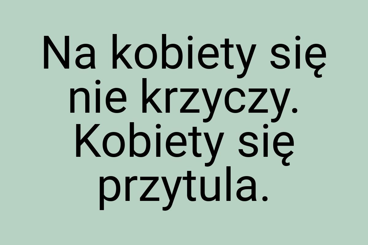 Na kobiety się nie krzyczy. Kobiety się przytula