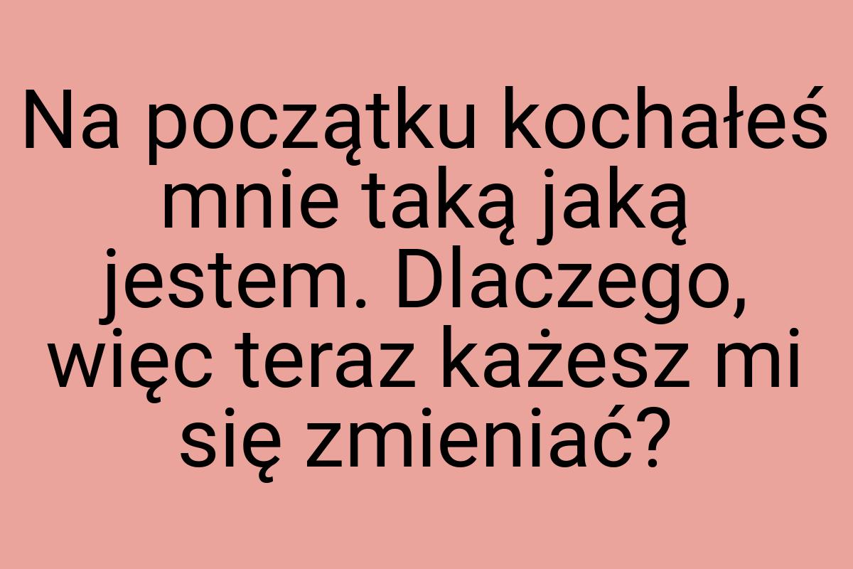 Na początku kochałeś mnie taką jaką jestem. Dlaczego, więc