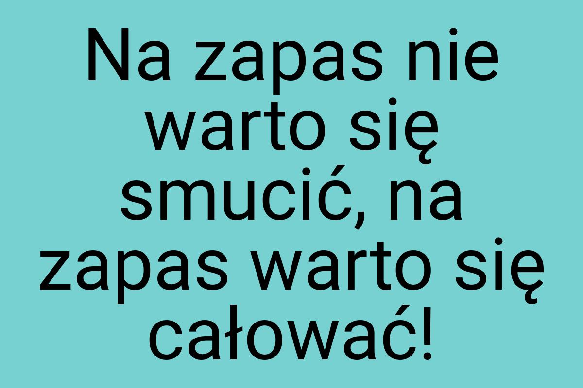 Na zapas nie warto się smucić, na zapas warto się całować