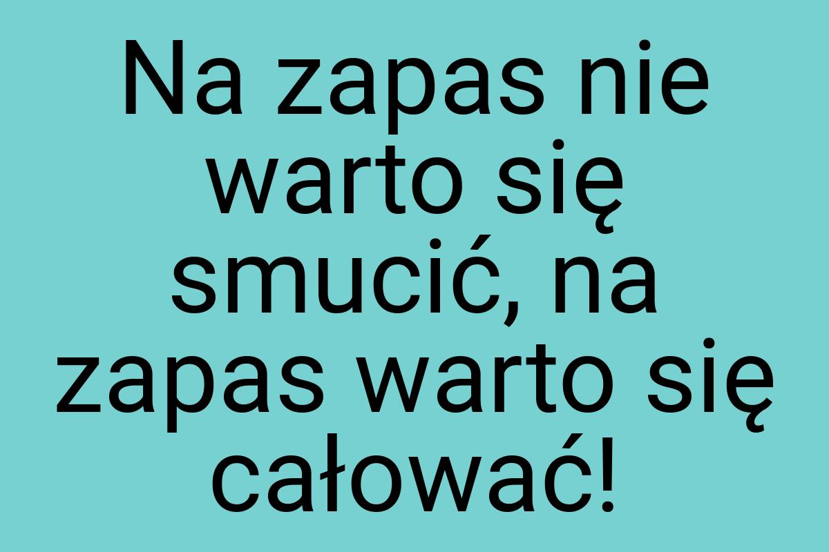 Na zapas nie warto się smucić, na zapas warto się całować