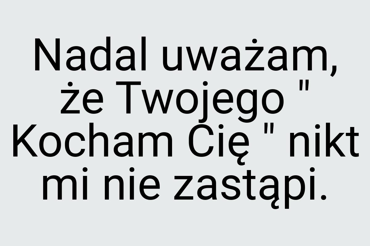 Nadal uważam, że Twojego " Kocham Cię " nikt mi nie zastąpi