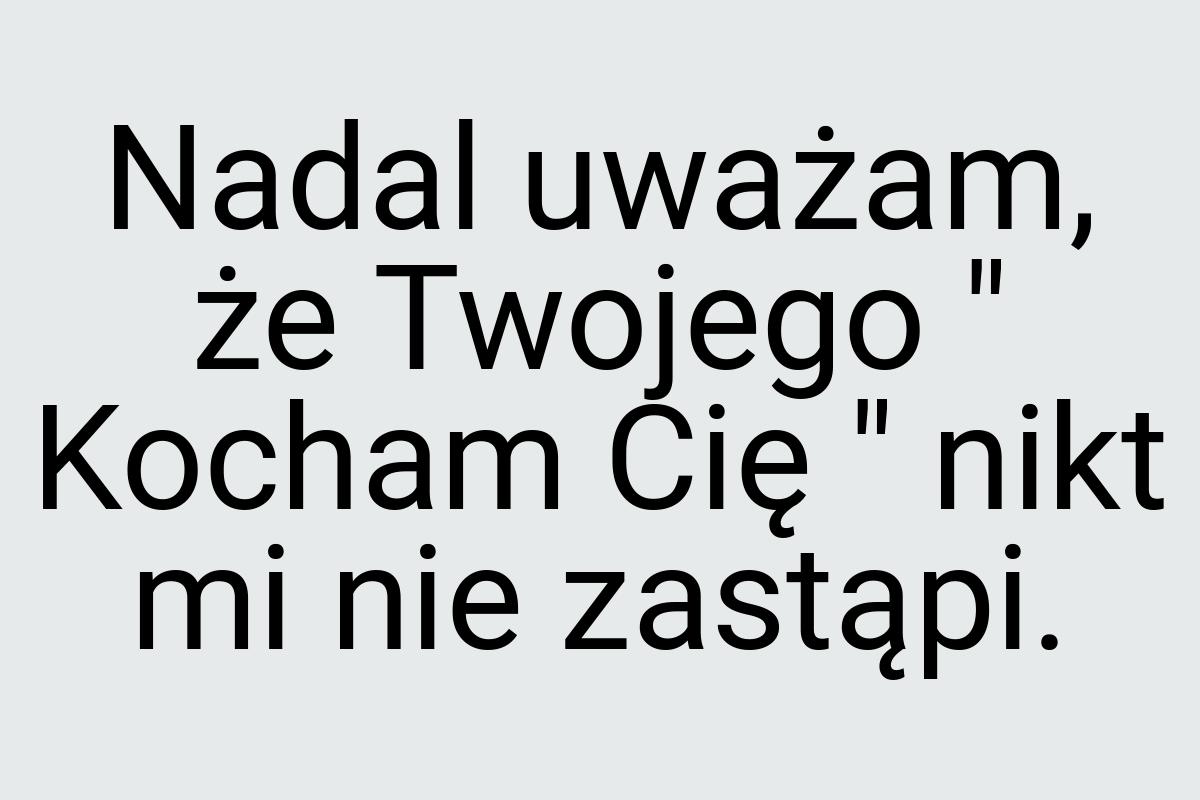 Nadal uważam, że Twojego " Kocham Cię " nikt mi nie zastąpi