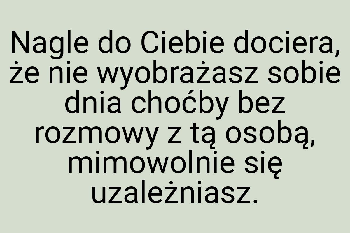 Nagle do Ciebie dociera, że nie wyobrażasz sobie dnia