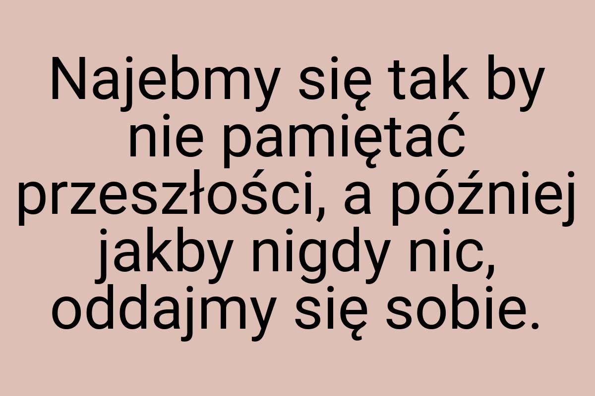 Najebmy się tak by nie pamiętać przeszłości, a później