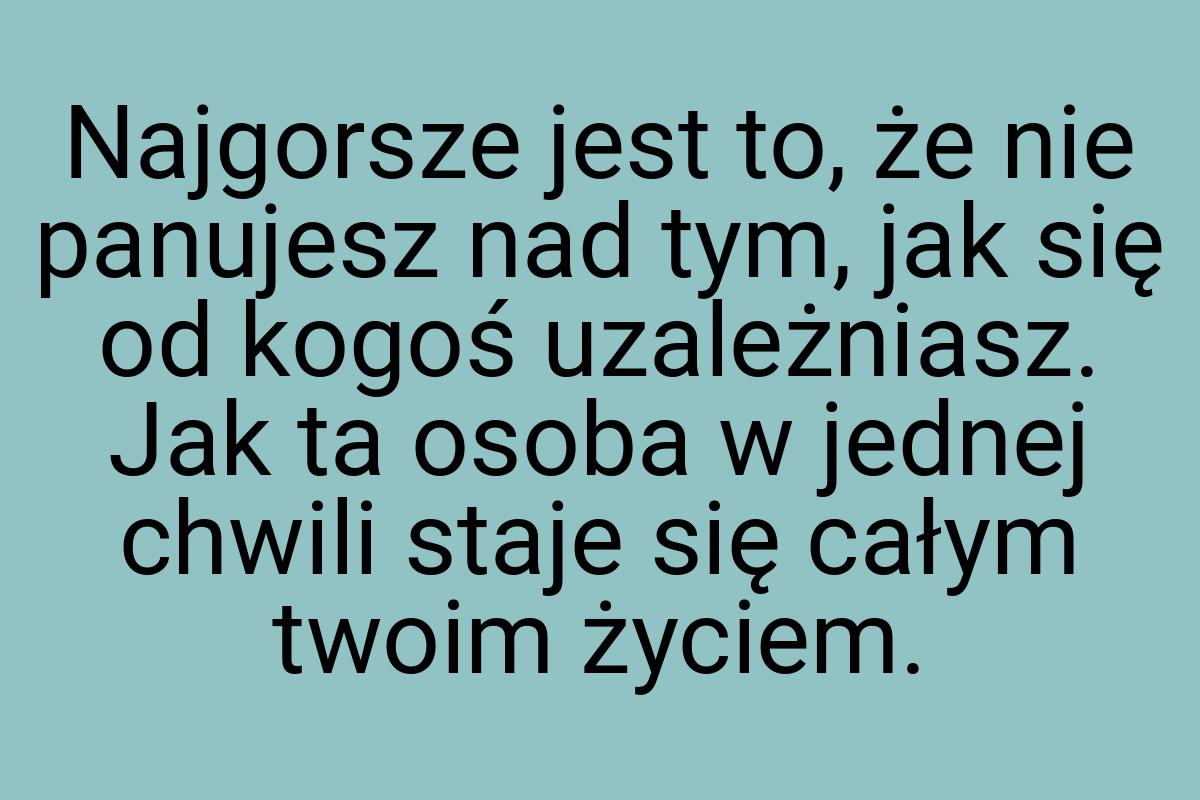 Najgorsze jest to, że nie panujesz nad tym, jak się od