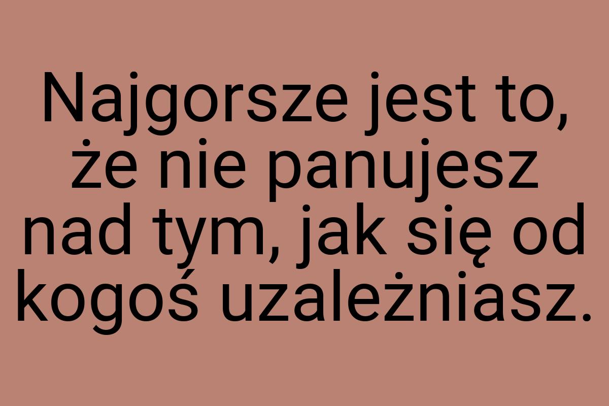 Najgorsze jest to, że nie panujesz nad tym, jak się od