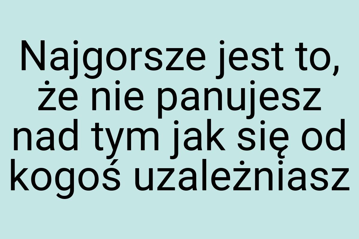 Najgorsze jest to, że nie panujesz nad tym jak się od kogoś