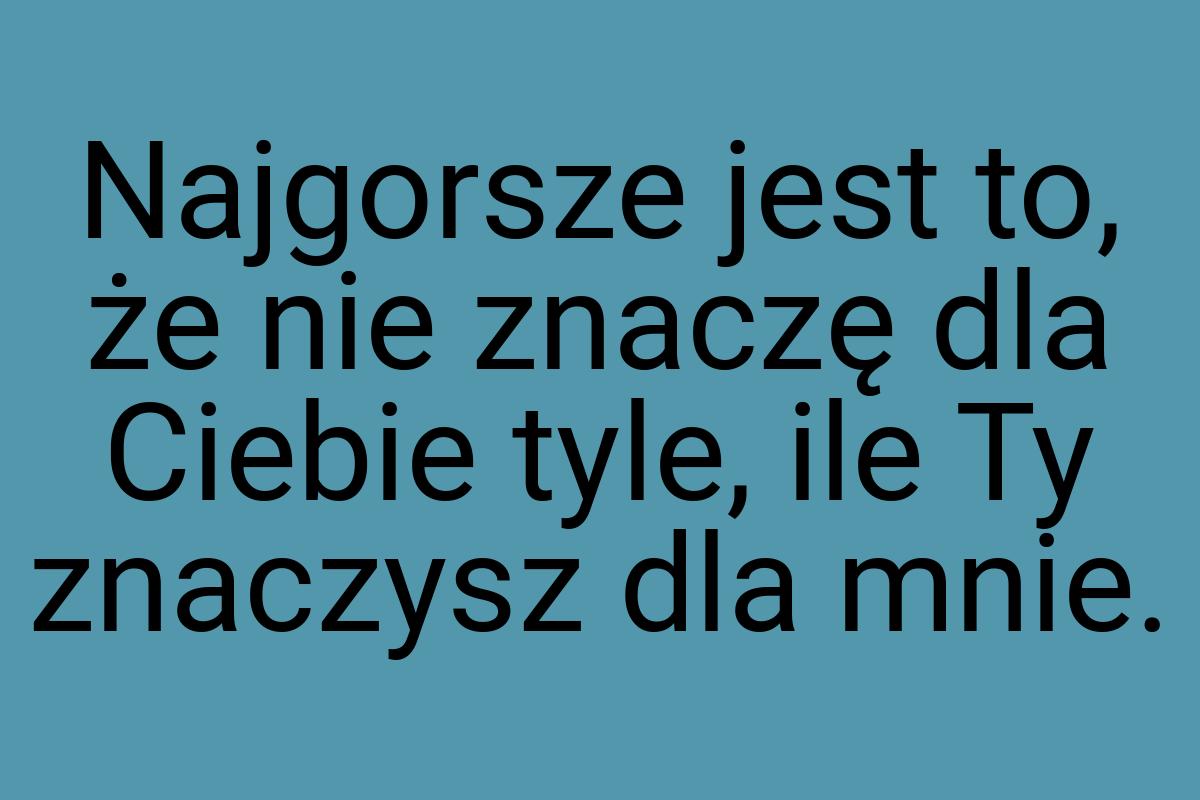 Najgorsze jest to, że nie znaczę dla Ciebie tyle, ile Ty