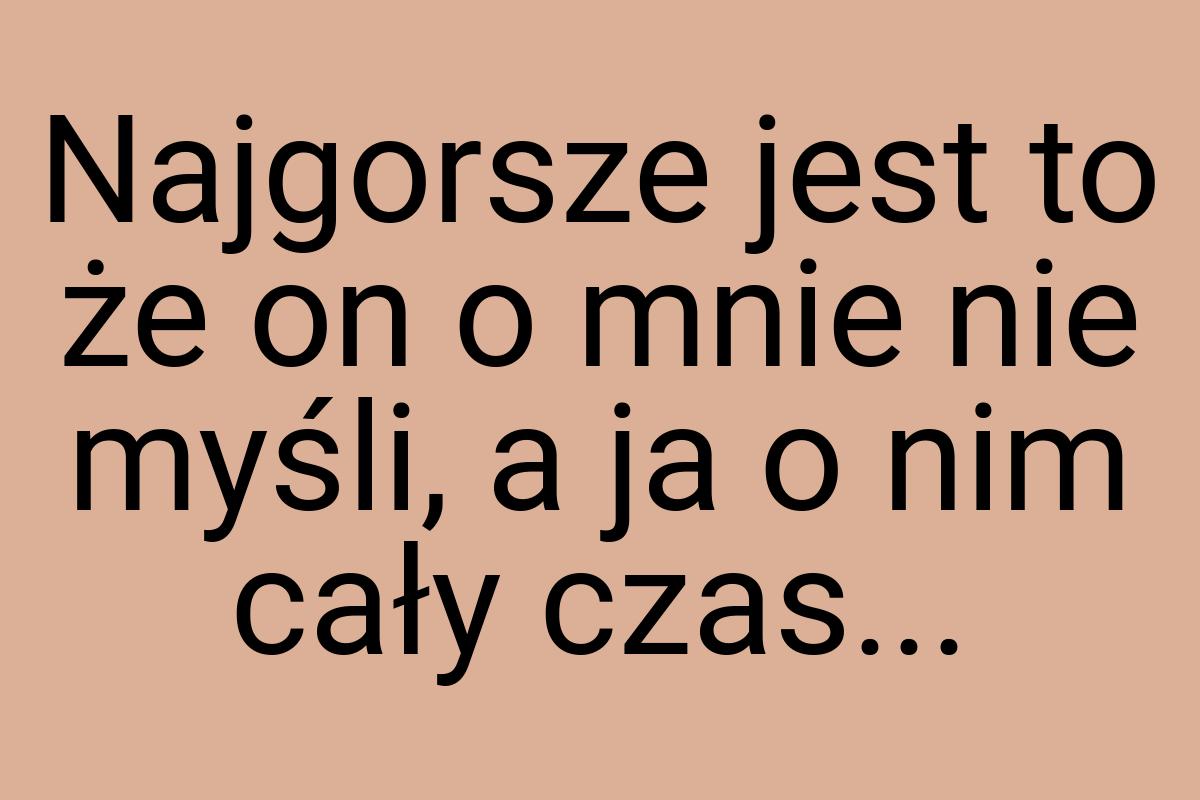 Najgorsze jest to że on o mnie nie myśli, a ja o nim cały