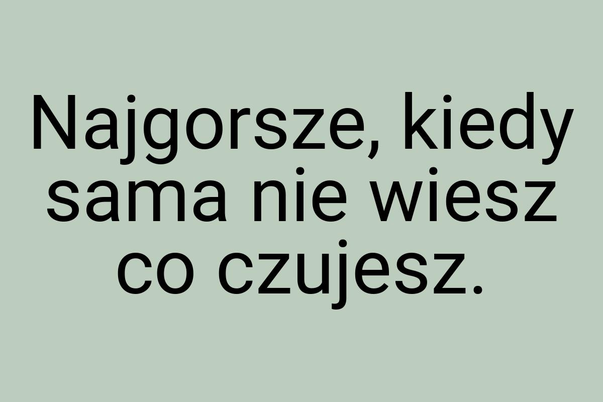 Najgorsze, kiedy sama nie wiesz co czujesz