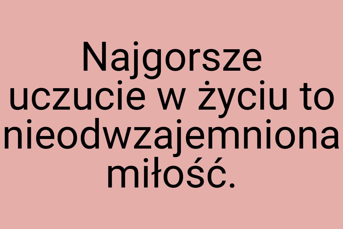 Najgorsze uczucie w życiu to nieodwzajemniona miłość