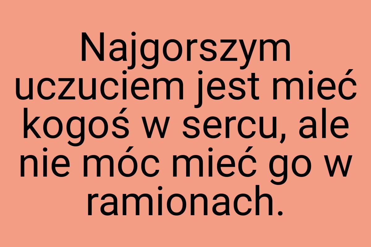 Najgorszym uczuciem jest mieć kogoś w sercu, ale nie móc