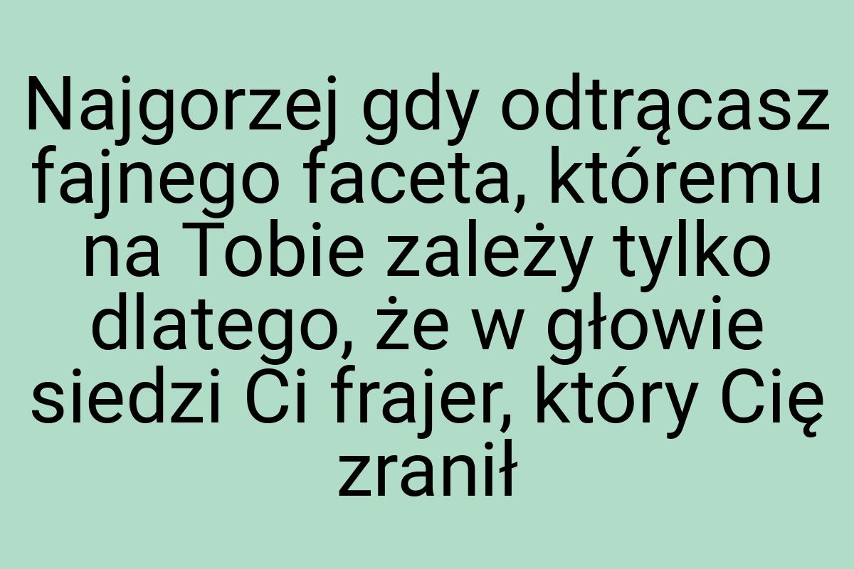 Najgorzej gdy odtrącasz fajnego faceta, któremu na Tobie