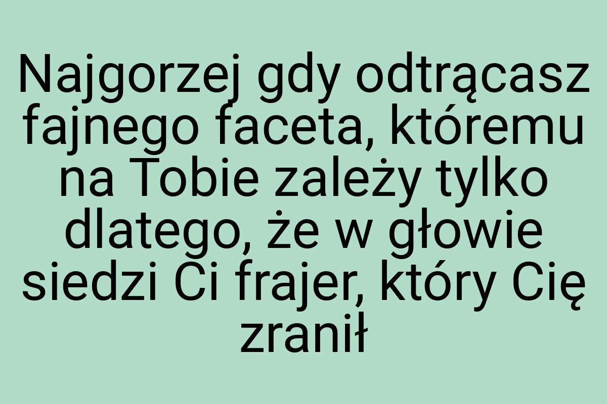 Najgorzej gdy odtrącasz fajnego faceta, któremu na Tobie