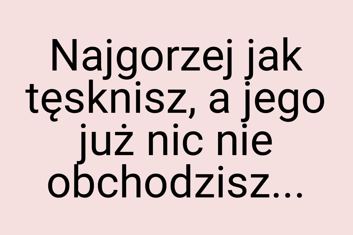 Najgorzej jak tęsknisz, a jego już nic nie obchodzisz