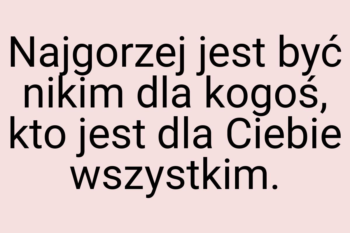 Najgorzej jest być nikim dla kogoś, kto jest dla Ciebie