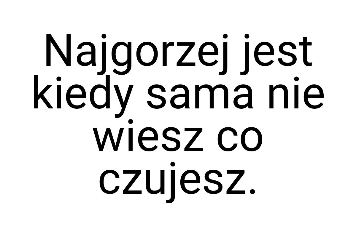 Najgorzej jest kiedy sama nie wiesz co czujesz