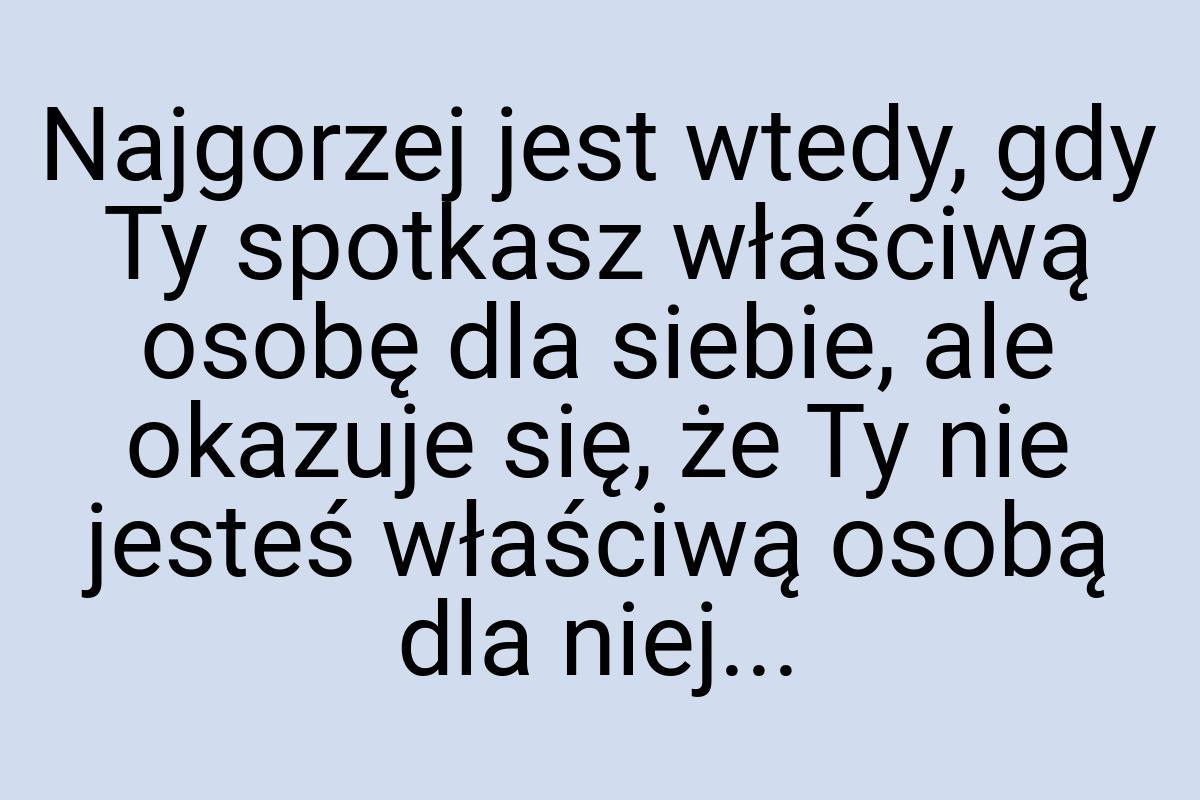 Najgorzej jest wtedy, gdy Ty spotkasz właściwą osobę dla