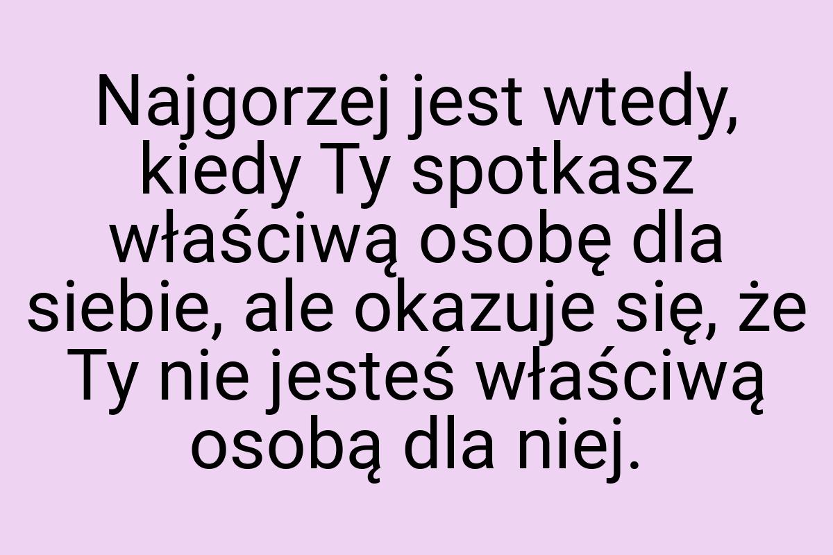 Najgorzej jest wtedy, kiedy Ty spotkasz właściwą osobę dla