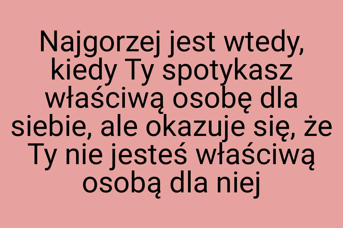 Najgorzej jest wtedy, kiedy Ty spotykasz właściwą osobę dla