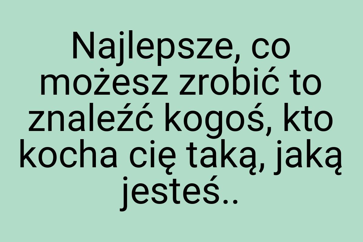 Najlepsze, co możesz zrobić to znaleźć kogoś, kto kocha cię