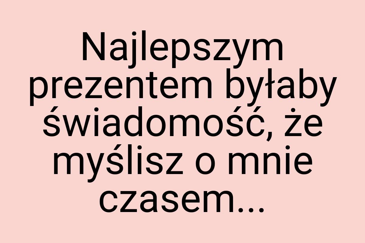 Najlepszym prezentem byłaby świadomość, że myślisz o mnie