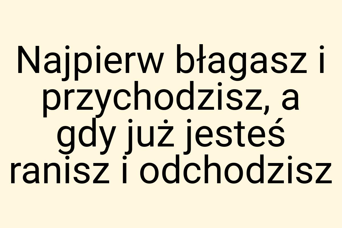 Najpierw błagasz i przychodzisz, a gdy już jesteś ranisz i