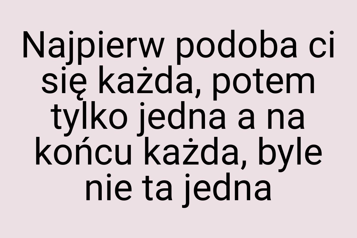 Najpierw podoba ci się każda, potem tylko jedna a na końcu