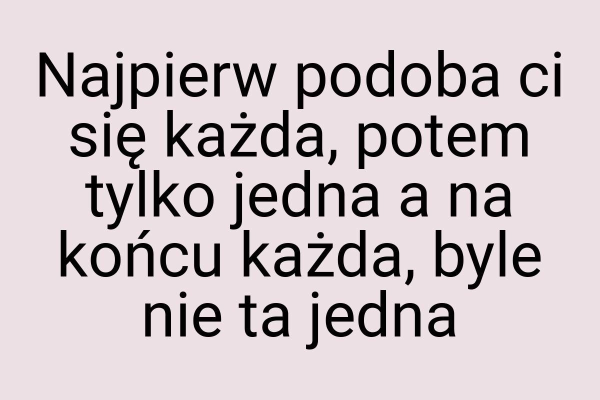 Najpierw podoba ci się każda, potem tylko jedna a na końcu