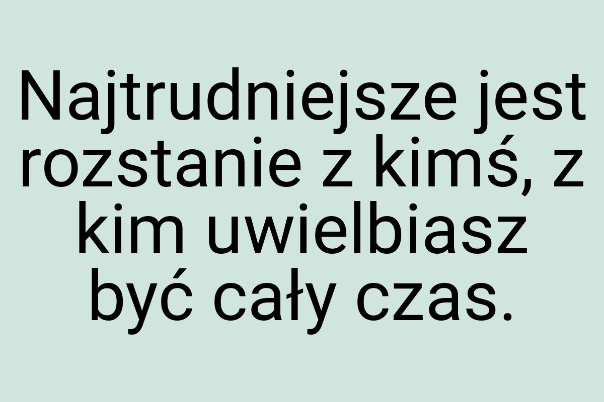 Najtrudniejsze jest rozstanie z kimś, z kim uwielbiasz być