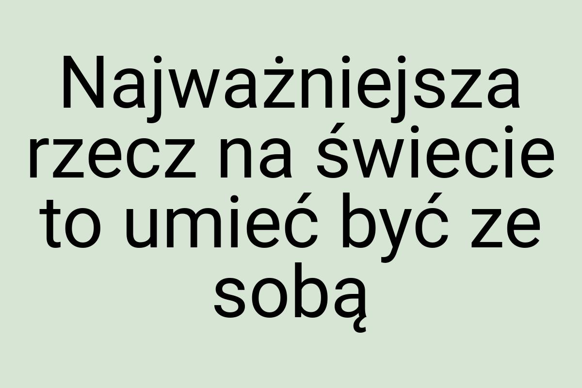 Najważniejsza rzecz na świecie to umieć być ze sobą