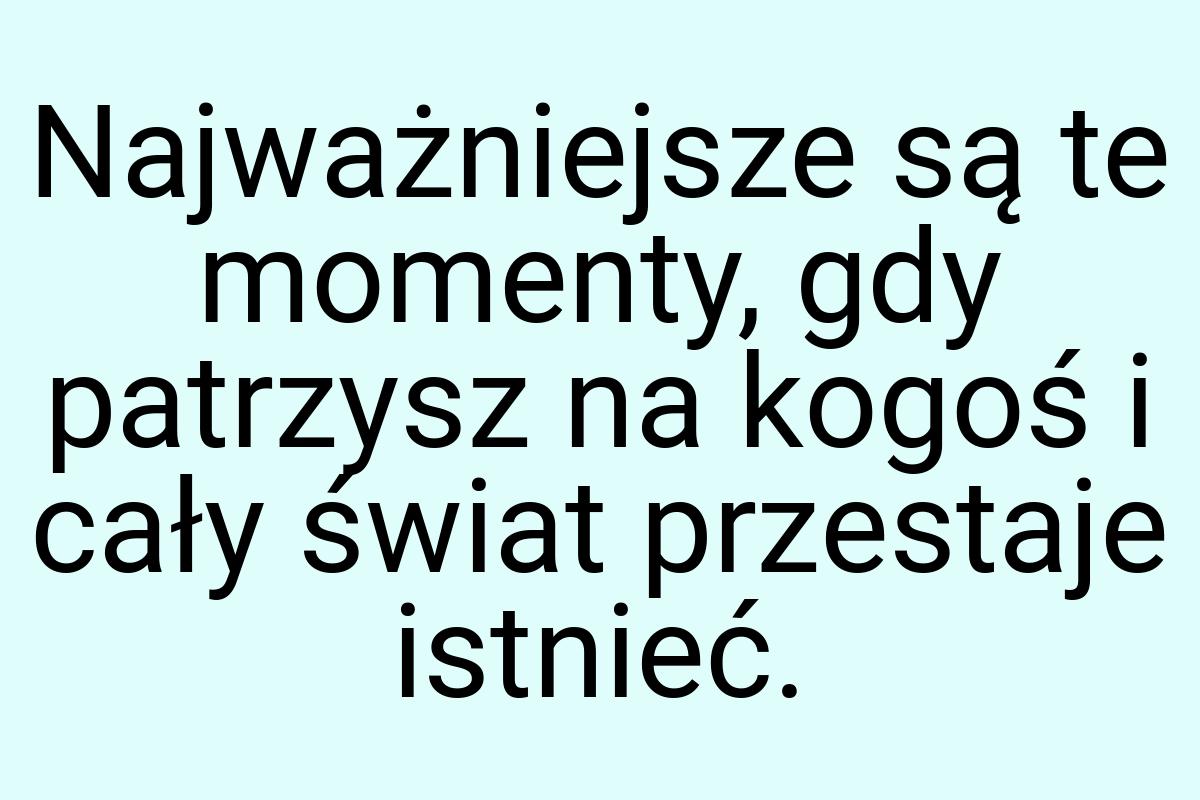 Najważniejsze są te momenty, gdy patrzysz na kogoś i cały