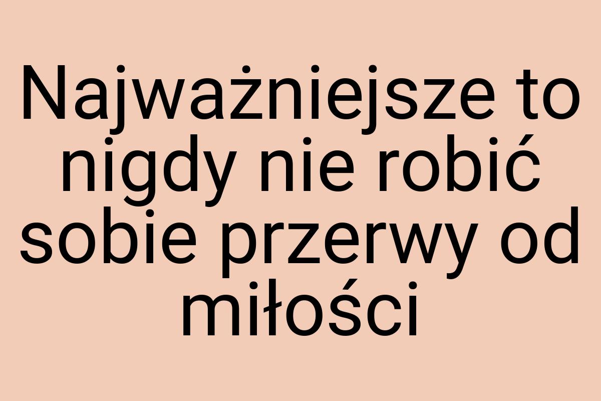 Najważniejsze to nigdy nie robić sobie przerwy od miłości