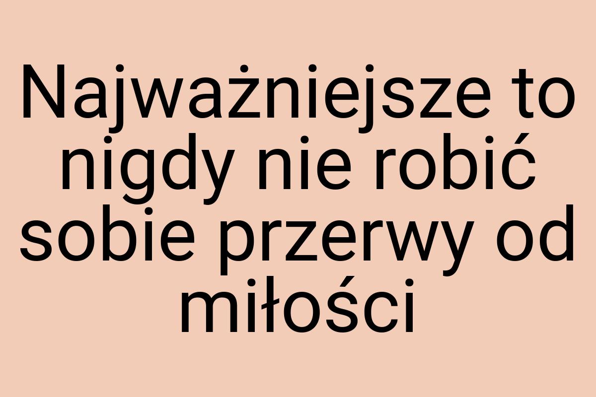 Najważniejsze to nigdy nie robić sobie przerwy od miłości