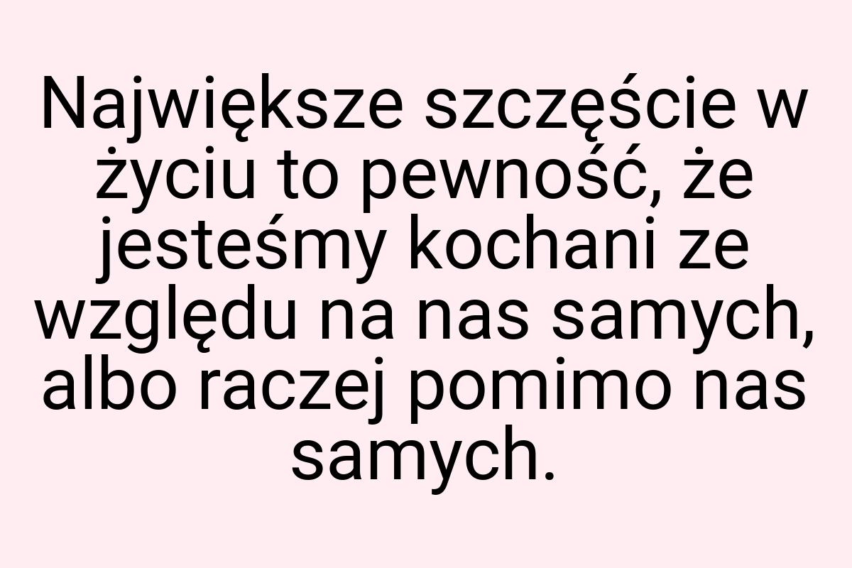 Największe szczęście w życiu to pewność, że jesteśmy