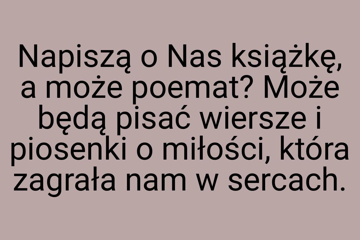 Napiszą o Nas książkę, a może poemat? Może będą pisać