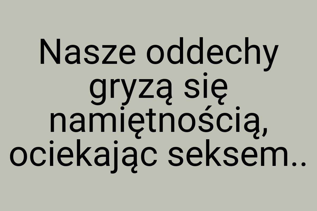 Nasze oddechy gryzą się namiętnością, ociekając seksem