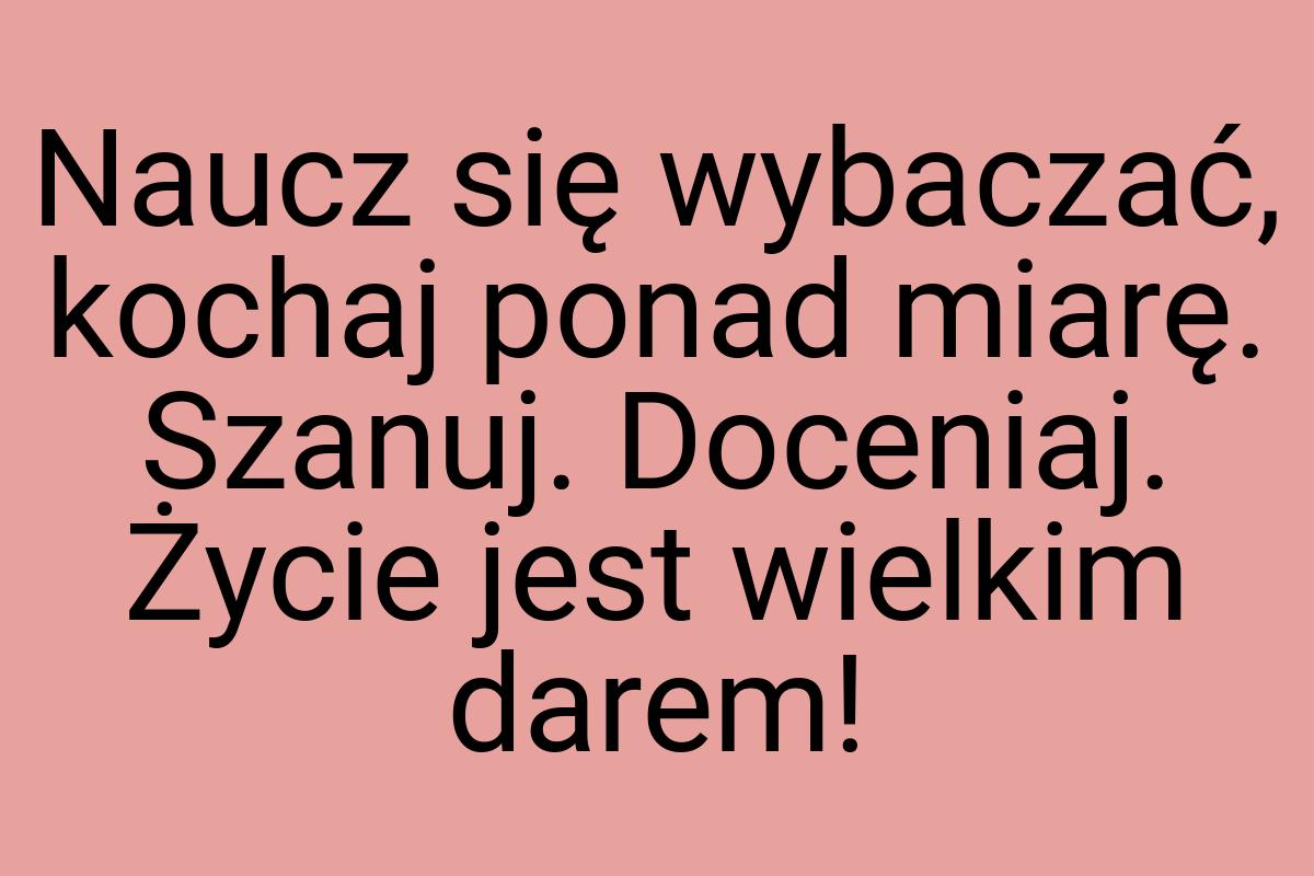 Naucz się wybaczać, kochaj ponad miarę. Szanuj. Doceniaj