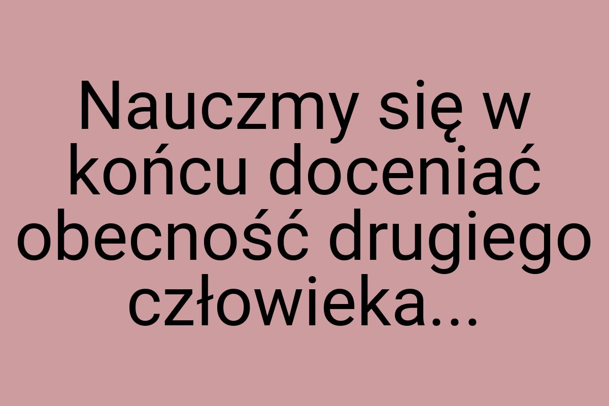 Nauczmy się w końcu doceniać obecność drugiego człowieka