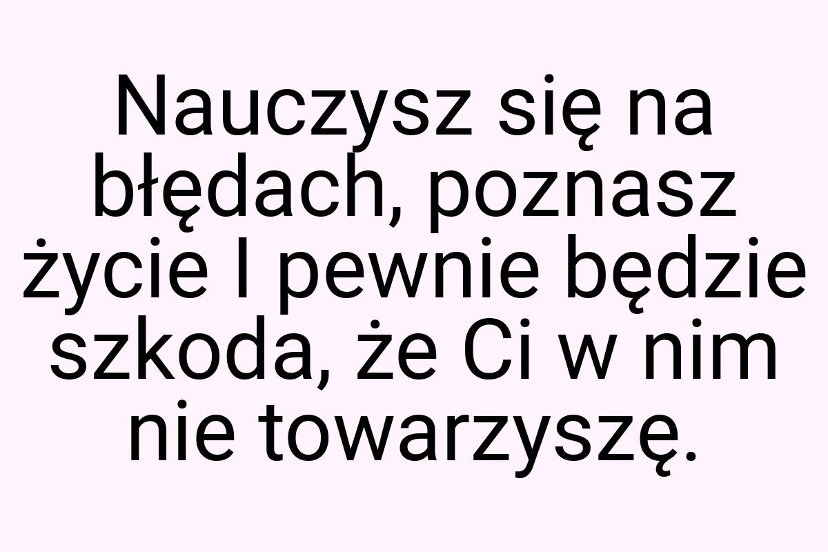 Nauczysz się na błędach, poznasz życie I pewnie będzie