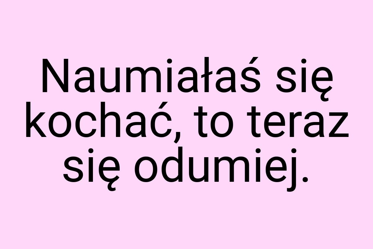 Naumiałaś się kochać, to teraz się odumiej