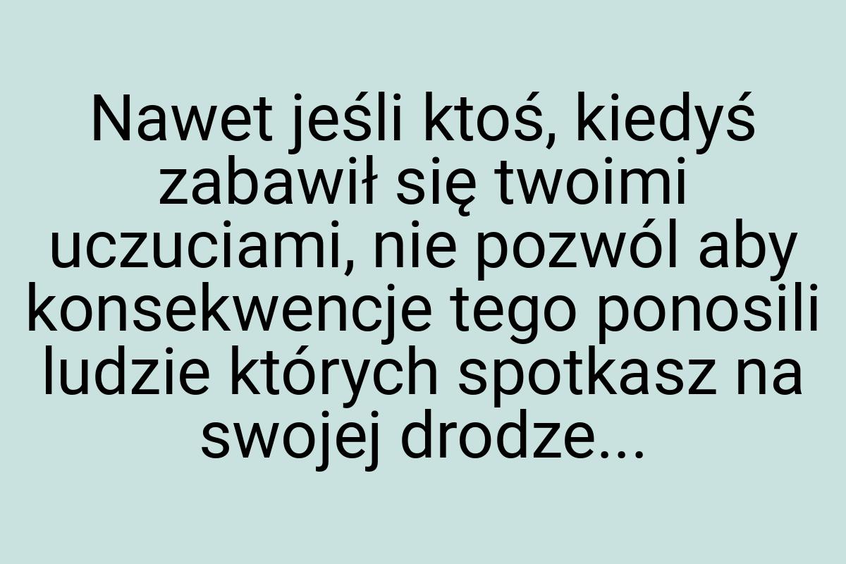 Nawet jeśli ktoś, kiedyś zabawił się twoimi uczuciami, nie