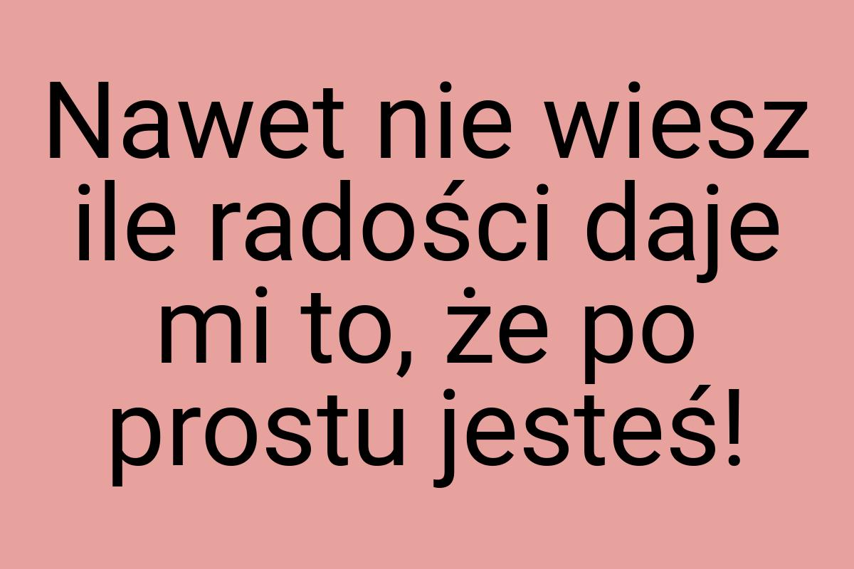 Nawet nie wiesz ile radości daje mi to, że po prostu jesteś