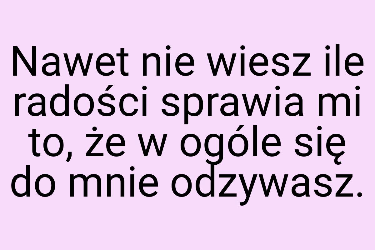 Nawet nie wiesz ile radości sprawia mi to, że w ogóle się